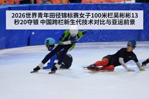 2026世界青年田径锦标赛女子100米栏吴彬彬13秒20夺银 中国跨栏新生代技术对比与亚运前景
