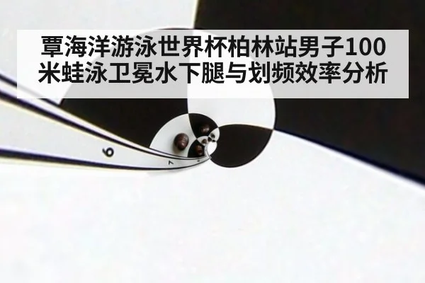 覃海洋游泳世界杯柏林站男子100米蛙泳卫冕水下腿与划频效率分析
