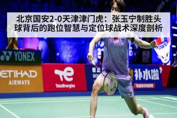 北京国安2-0天津津门虎:张玉宁制胜头球背后的跑位智慧与定位球战术深度剖析