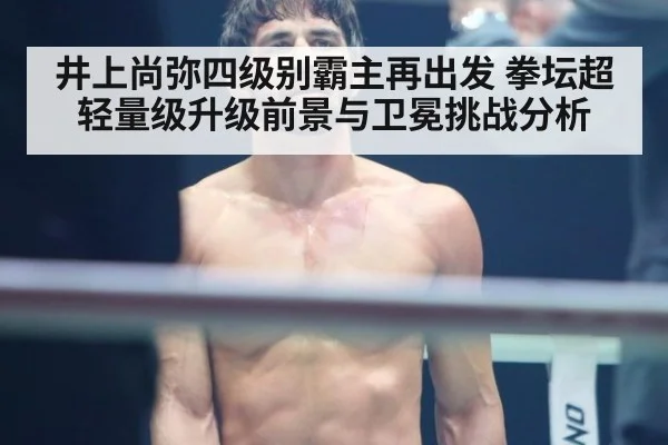 井上尚弥四级别霸主再出发 拳坛超轻量级升级前景与卫冕挑战分析